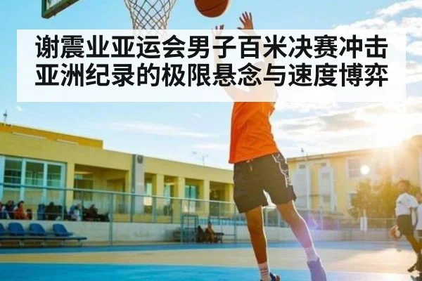 谢震业亚运会男子百米决赛冲击亚洲纪录的极限悬念与速度博弈
